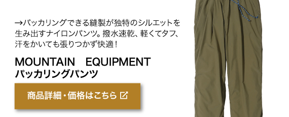 パッカリングできる縫製が 独特のシルエットを生み出す ナイロンパンツ。撥水速乾、軽 くてタフ、汗をかいても張りつ かず快適！メンズ　商品名「MOUNTAIN EQUIPMENT パッカリングパンツ」商品詳細・価格はこちらをクリック