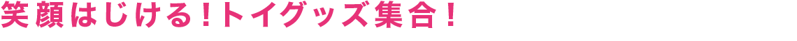 笑顔はじける！トイグッズ集合！