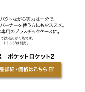 コンパクトながら実力は十分で、初めてバーナーを 使う方にもおススメ。収納は専用のプラスチックケースに。 ＊店頭にて試点火が可能です。＊ガスカートリッジは別売。商品名「MSR　ポケットロケット2」商品詳細・価格はこちらをクリック