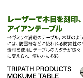 レーザーで木目を刻印、 アイアンテーブルギミック満載のテーブル。木琴のような天板部 には、防雪柵などに使われる防錆性の高い 素材を使用。テーブルのカタチが様々 に変えられ、使い方も多彩！商品名「TRIPATH PRODUCTS MOKUME TABLE」