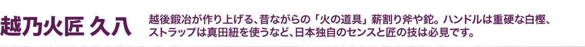 越乃火匠（こしのかしょう） 久八（きゅうはち）　越後鍛冶が作り上げる、昔ながらの 「火の道具」 薪割り斧や鉈。 ハンドルは重硬な白樫、 ストラップは真田紐を使うなど、日本独自のセンスと匠の技は必見です。