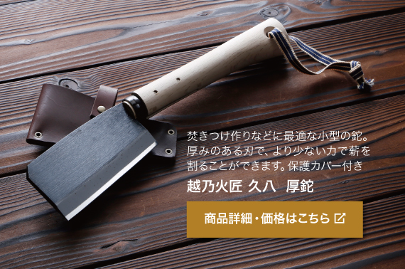 焚きつけ作りなどに最適な小型の鉈。厚みのある刃で、 より少ない力で薪を割ることができます。保護カバー付き。商品名「越乃火匠 久八 厚鉈（あつなた）」商品詳細・価格はこちらをクリック