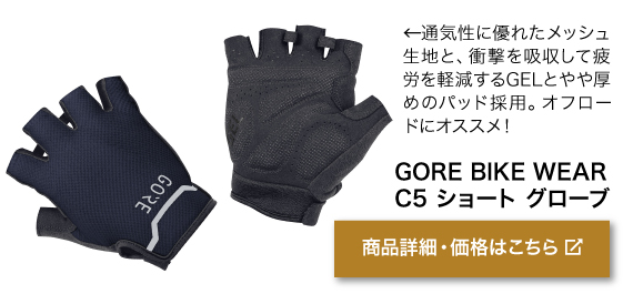 通気性に優れたメッシュ 生地と、衝撃を吸収して疲 労を軽減するGELとやや厚 めのパッド採用。オフロー ドにオススメ！商品名「GORE BIKE WEAR C5 ショート グローブ」商品詳細・価格はこちらをクリック