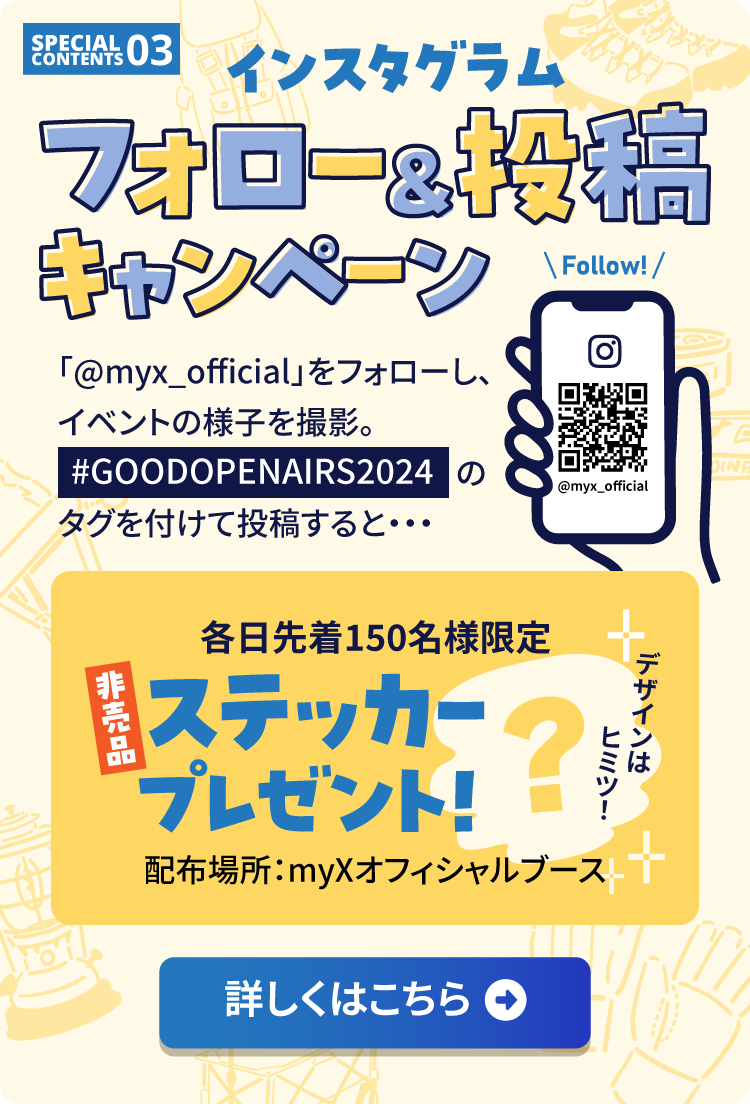 スペシャルコンテンツ3　インスタグラムフォロー＆投稿キャンペーン　「@myx_official」をフォローし、イベントの様子を撮影。#GOODOPENAIRS2024のタグを付けて投稿すると各日先着150名様限定非売品ステッカープレゼント！詳しくはこちら