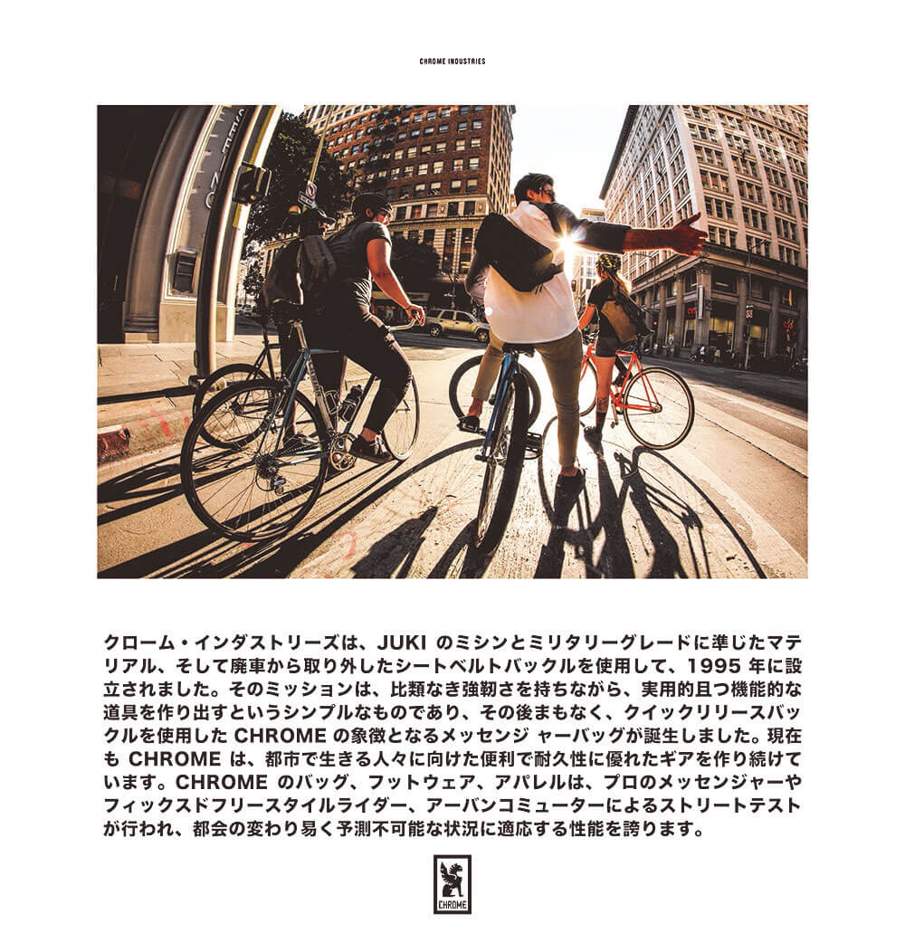 クローム・インダストリーズは、JUKIのミシンとミリタリーグレードに準じたマテリアル、そして廃車から取り外したシートベルトバックルを使用して、1995年に設立されました。そのミッションは、比類なき強靭さを持ちながら、実用的且つ機能的な道具を作り出すというシンプルなものであり、その後まもなく、クイックリリースバックルを使用した CHROME の象徴となるメッセンジャーバッグが誕生しました。現在も CHROMEは、都市で生きる人々に向けた便利で耐久性に優れたギアを作り続けています。CHROMEのバッグ、フットウェア、アパレルは、プロのメッセンジャーやフィックスドフリースタイルライダー、アーバンコミューターによるストリートテストが行われ、都会の変わり易く予測不可能な状況に適応する性能を誇ります。