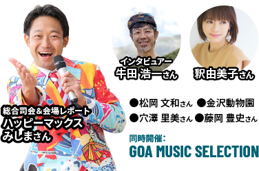出演者：総合司会＆会場レポートハッピーマックスみしまさん／インタビューアー牛田浩一さん／釈由美子さん／松岡文和さん／金沢動物園／穴澤里美さん／藤岡豊史さん／■同時開催：GOA MUSIC SELECTION