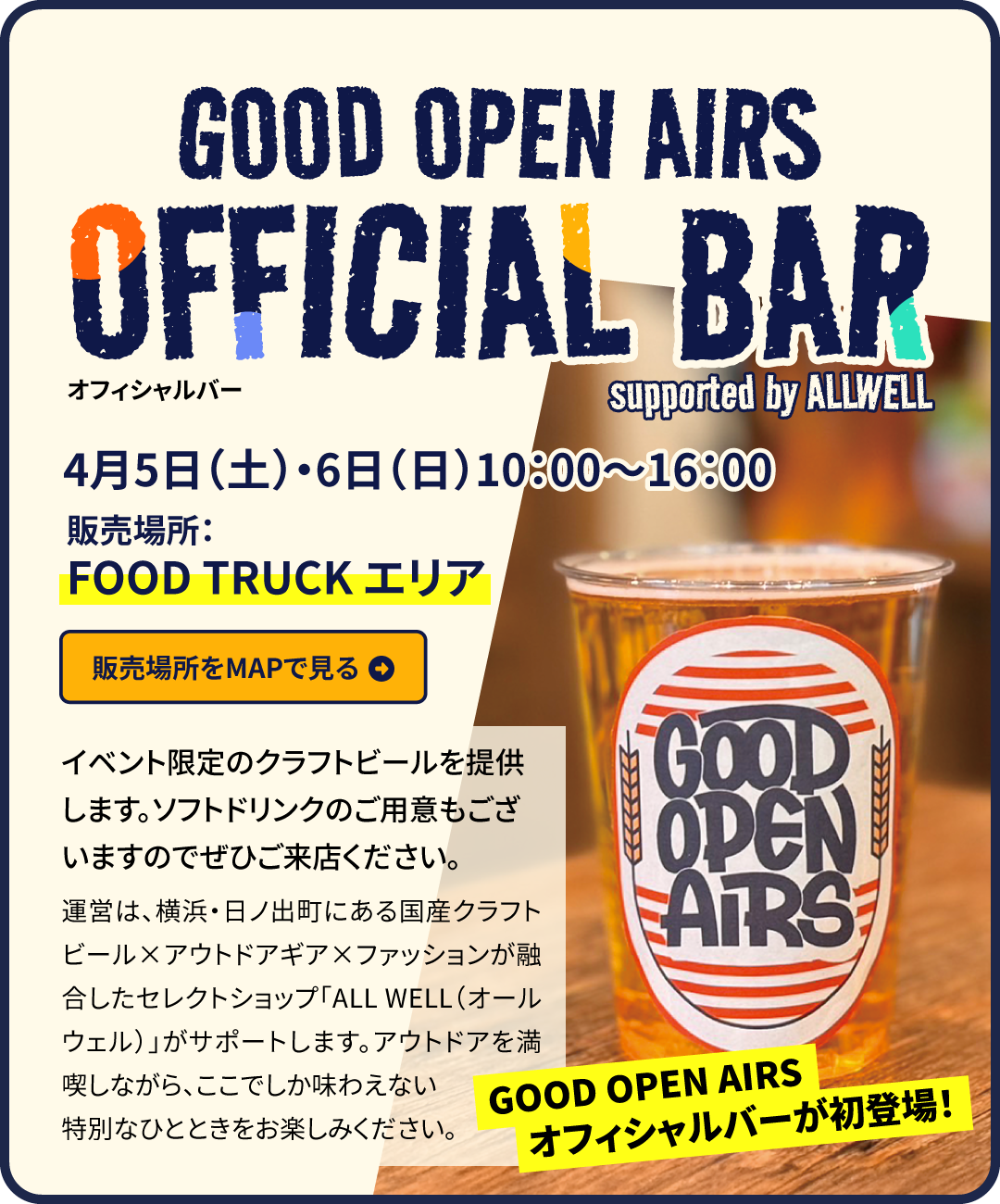 GOOD OPEN AIRS 2025（GOA2025）スペシャルコンテンツ03｜オフィシャルバーが初登場！4月5日（土）・6日（日）10:00～16:00　販売場所：FOOD TRUCKエリア　販売場所はこちらをクリック　イベント限定のクラフトビールを提供します。お子様向けにはソフトドリンクもご用意。運営は、横浜・日ノ出町にある国産クラフトビール×アウトドアギア×ファッションが融合したセレクトショップ「ALL WELL（オールウェル）」がサポートします。アウトドアを満喫しながら、ここでしか味わえない特別なひとときをお楽しみください。