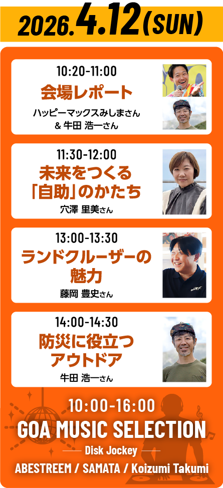 【2026年4月12日(日)のトークショータイムテーブル】10:20～11:00会場レポート（ハッピーマックスみしまさん＆牛田浩一さん）、11:30～12:00未来をつくる「自助」のかたち（穴澤里美さん）、13:00～13:40ランドクルーザーの魅力（藤岡豊史さん）、14:00～14:30防災に役立つアウトドア（牛田浩一さん）【GOA MUSIC SELECTION】 10:00～16:00開催。出演DJは、ABESTREEMさん、SAMATAさん、Koizumi Takumiさんです。