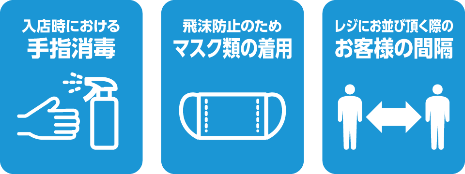 入店時における手指消毒。飛沫防止のため、マスク類の着用。レジにお並びの際のお客様の間隔。