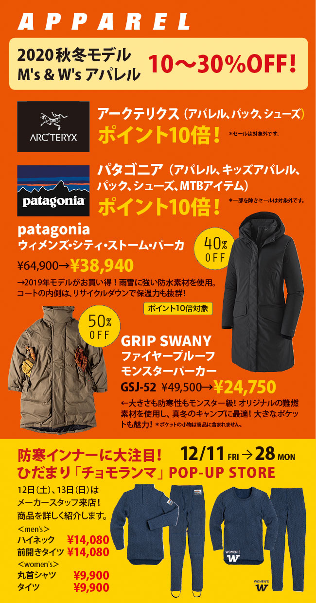 【アパレルショップ】　2020年秋冬モデルのメンズ＆ウィメンズ商品が10～30％オフ！例えば、パタゴニアのウィメンズ・シティ・ストーム・パーカが40％オフ。グリップ・スワニーのファイヤープルーフモンスターパーカーが50％オフ！また、アークテリクスのアパレル、パック、シューズがポイント10倍※セールは対象外です。パタゴニアのアパレル、キッズアパレル、パック、シューズ、MTBアイテムがポイント10倍※一部を除きセールは対象外です。さらに、ウインタースペシャルセール期間中は、ひだまり「チョモランマ」のポップアップストオアも開催。12月13日土曜日と、13日日曜日は、メーカースタッフが来店！商品について詳しく紹介しますので、気になっているという方はぜひご来店ください。