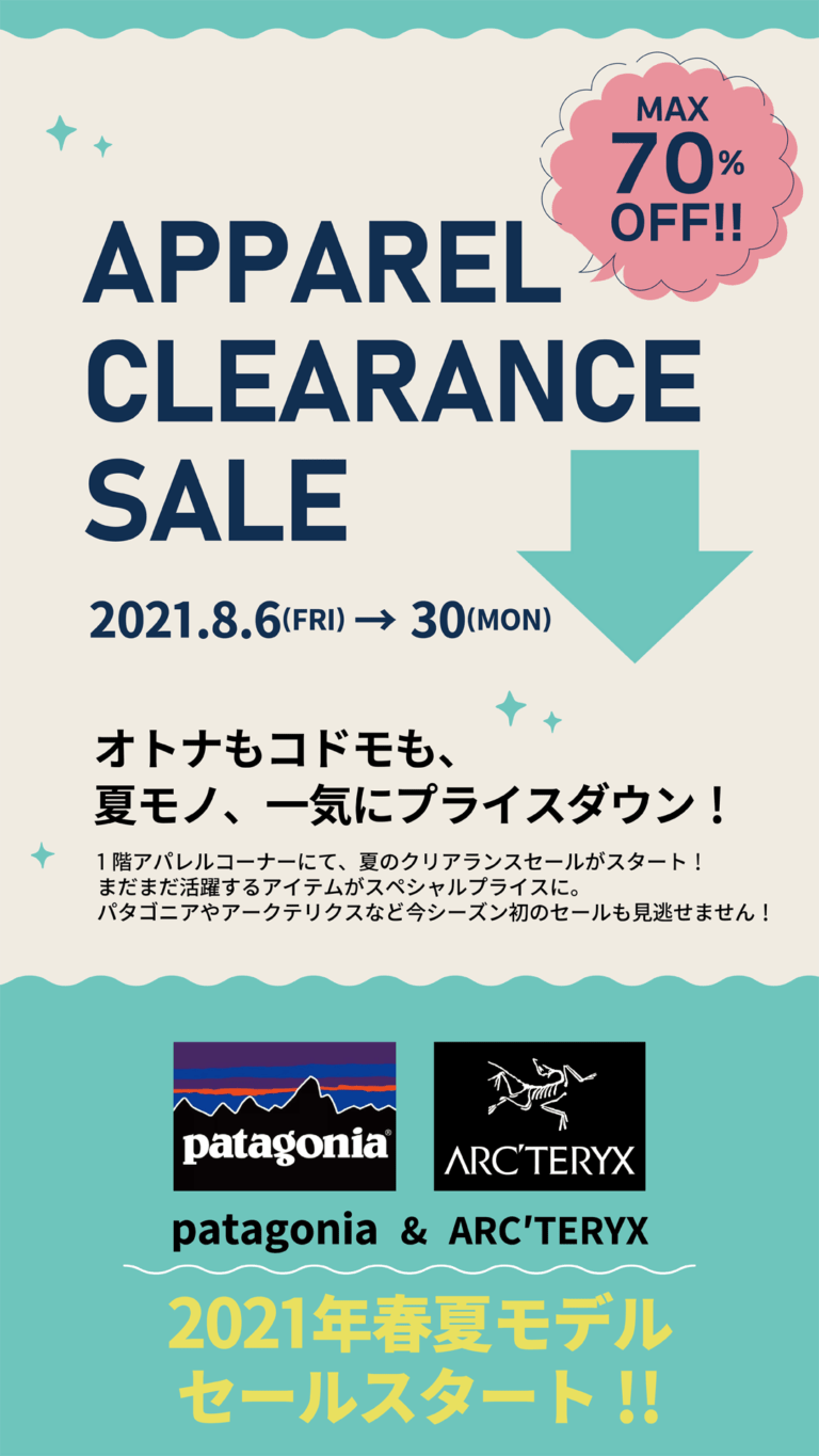 APPAREL CLEARANCE SALE MAX70%OFF! 2021.8.6(FRI)～30(MON) オトナもコドモも、夏モノ、一気にプライスダウン！1階アパレルコーナーにて、夏のクリアランスセールがスタート！まだまだ活躍するアイテムがスペシャルプライスに。パタゴニアやアークテリクスなど今シーズン初のセールも見逃せません！PATAGONIA & ARC'TERYYX 2021年春夏モデルセールスタート