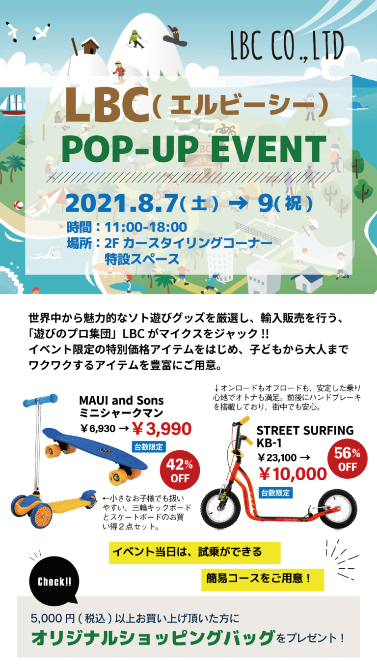 LBC（エルビーシー） POP-UP EVENT 2021.8.7(土)～9（祝）■開催時間／11:00～18:00　■開催場所／2階カースタイリングコーナー特設スペース　世界中から魅力的なソト遊びグッズを厳選し、輸入販売を行う「遊びのプロ集団」LBCがマイクスをジャック！イベント限定の特別価格アイテムをはじめ、子供から大人までワクワクするアイテムを豊富にご用意。5,000円（税込）以上お買い上げいただいた方に、オリジナルショッピングバッグをプレゼント！