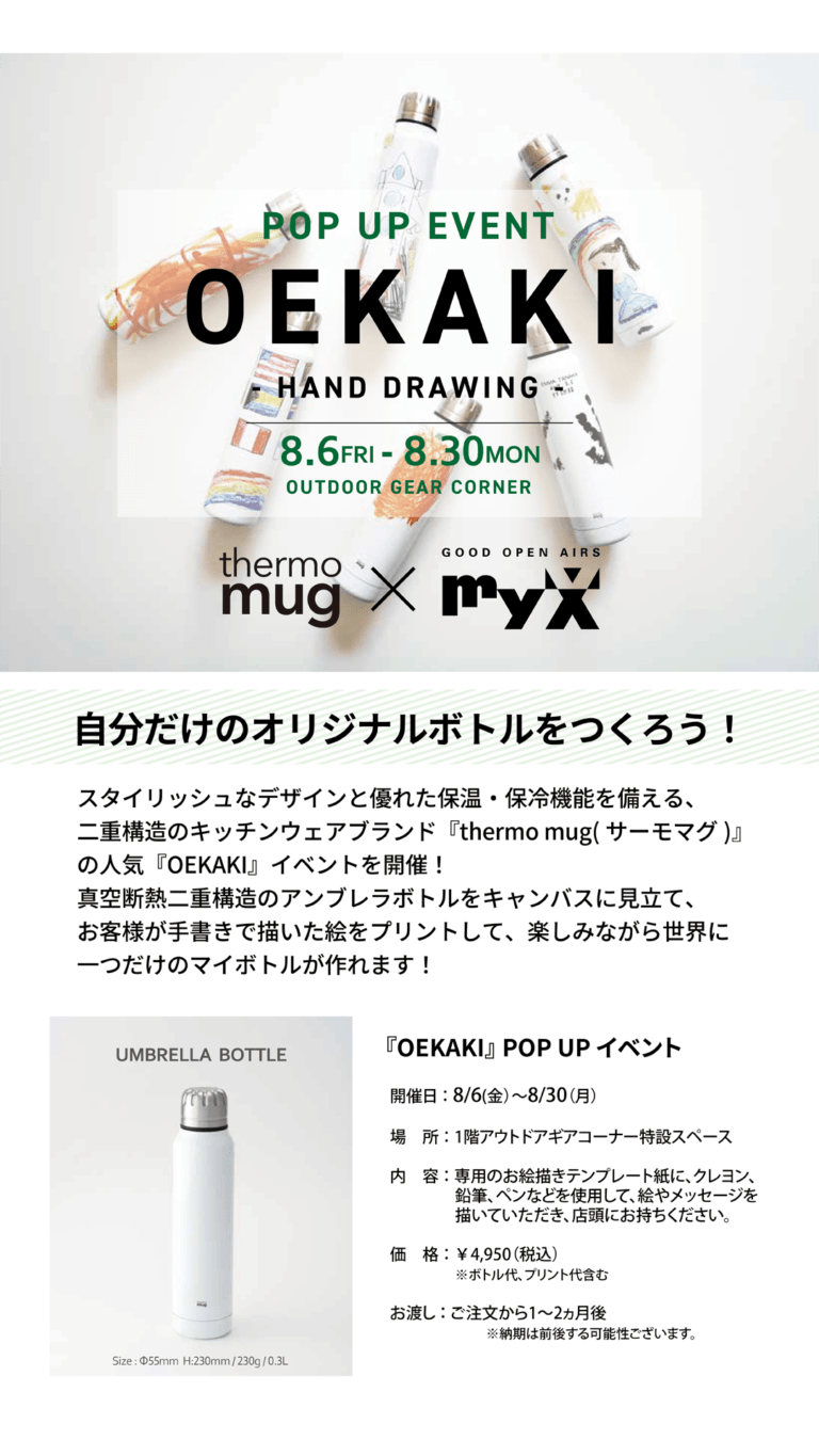 POP UP EVENT OEKAKI -HAND DROWING- 8.6FRI-8.30MON OUTDOOR GEAR CORNER thermo mug × GOOD OPEN AIRS myX　自分だけのオリジナルボトルをつくろう！スタイリッシュなデザインと優れた保温・保冷機能を備える、二重構造のキッチンウェアブランド「thermo mug（サーモマグ）」の人気「OEKAKI」イベント開催！真空断熱二重構造のアンブレラボトルをキャンバスに見立て、お客様が手書きで描いた絵をプリントして、楽しみながら世界に一つだけのマイボトルが作れます！■開催場所：1階アウトドアギアコーナー特設スペース■内容：専用お絵描きテンプレート紙に、クレヨン、鉛筆、ペンなどを使用して、絵やメッセージを描いていただき、店頭にお持ちください。■価格：4,950円（税込）※ボトル代プリント代含む■お渡しご注文から1～2ヶ月後※納期は前後する可能性がございます。