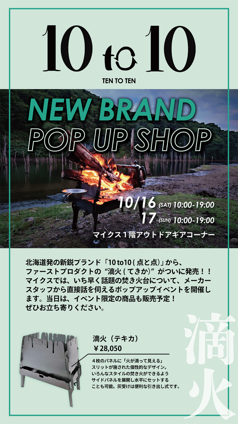 10 to 10 NEW BRAND POP UP SHOP 10/16(sat)17(sun)10:00～19:00マイクス1階アウトドアギアコーナー。北海道の新鋭ブランド「10 to 10（点と点）から、ファーストプロダクトの「滴火（てきか）」がついに発売！マイクスではいち早く話題の焚火台について、メーカースタッフから直接話を伺えるポップアップイベントを開催します。当日は、イベント限定の商品も販売予定！ぜひお立ち寄りください。